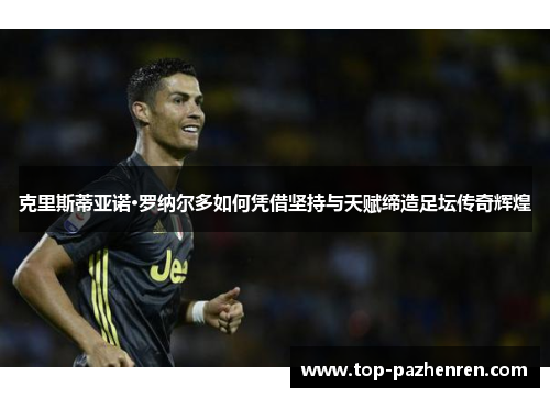 克里斯蒂亚诺·罗纳尔多如何凭借坚持与天赋缔造足坛传奇辉煌