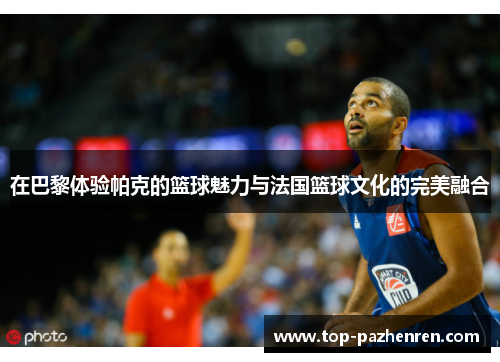 在巴黎体验帕克的篮球魅力与法国篮球文化的完美融合