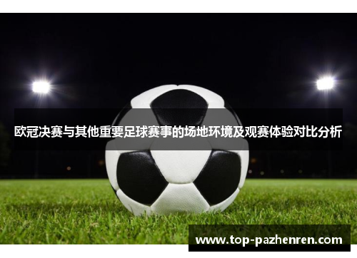 欧冠决赛与其他重要足球赛事的场地环境及观赛体验对比分析